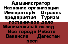 Администратор › Название организации ­ ИмператорЪ › Отрасль предприятия ­ Туризм, гостиничное дело › Минимальный оклад ­ 1 - Все города Работа » Вакансии   . Дагестан респ.